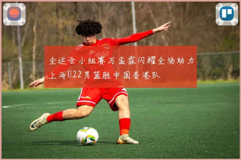 全运会小组赛万孟霖闪耀全场助力上海U22男篮胜中国香港队