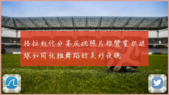 格拉利什分享庆祝照片称赞霍尔进球如同优雅舞蹈的美妙夜晚
