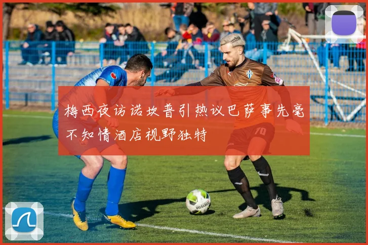 梅西夜访诺坎普引热议巴萨事先毫不知情酒店视野独特
