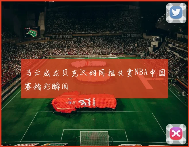 马云成龙贝克汉姆同框共赏NBA中国赛精彩瞬间