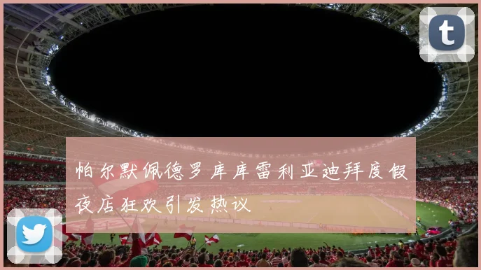 帕尔默佩德罗库库雷利亚迪拜度假夜店狂欢引发热议
