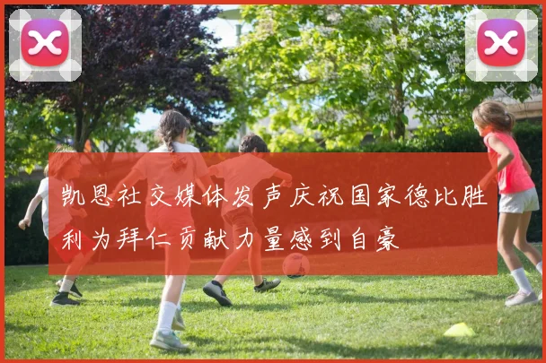 凯恩社交媒体发声庆祝国家德比胜利为拜仁贡献力量感到自豪