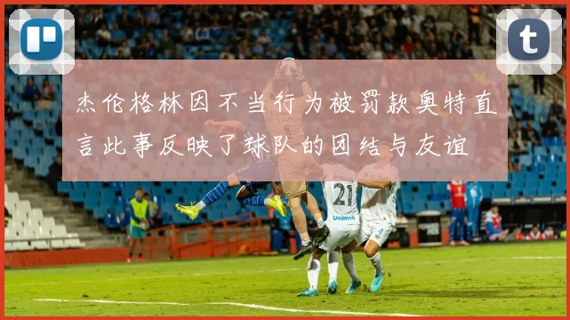 杰伦格林因不当行为被罚款奥特直言此事反映了球队的团结与友谊