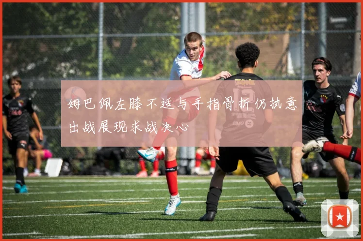 姆巴佩左膝不适与手指骨折仍执意出战展现求战决心
