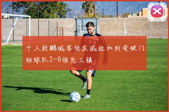 十人新鹏城客场发威杜加利奇破门助球队2-0领先三镇