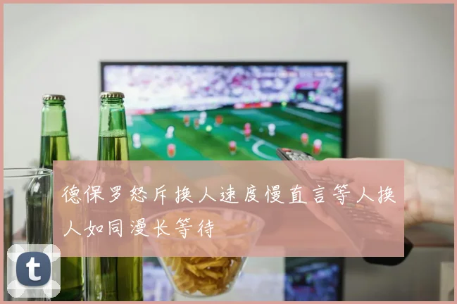 德保罗怒斥换人速度慢直言等人换人如同漫长等待