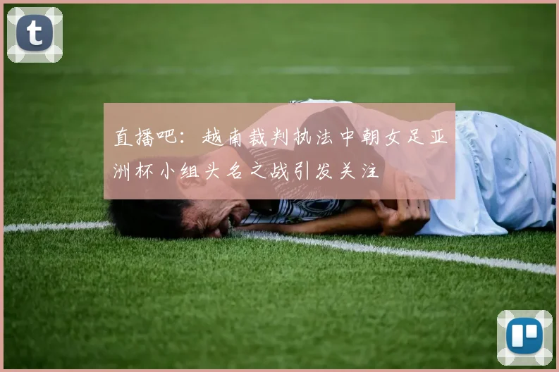 直播吧：越南裁判执法中朝女足亚洲杯小组头名之战引发关注