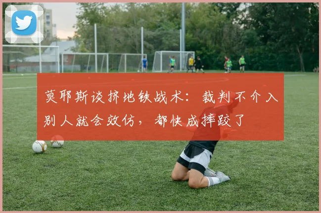 莫耶斯谈挤地铁战术：裁判不介入别人就会效仿，都快成摔跤了
