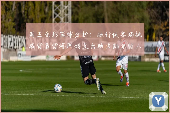 周五竞彩篮球分析：独行侠客场挑战背靠背塔图姆复出助力凯尔特人