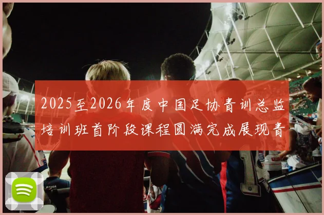 2025至2026年度中国足协青训总监培训班首阶段课程圆满完成展现青训新发展