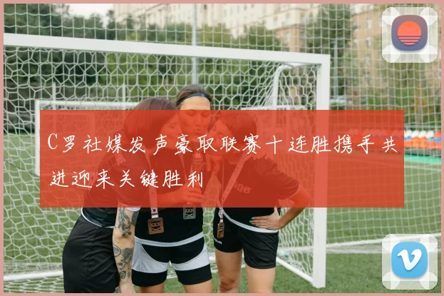 C罗社媒发声豪取联赛十连胜携手共进迎来关键胜利