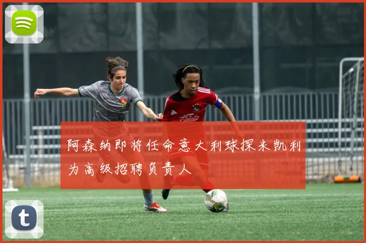 阿森纳即将任命意大利球探米凯利为高级招聘负责人