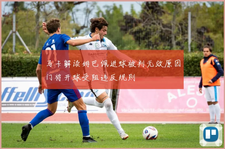 马卡解读姆巴佩进球被判无效原因门将开球受阻违反规则