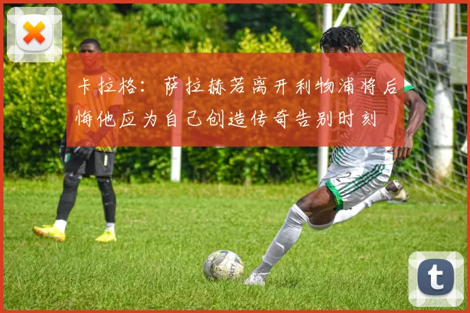 卡拉格：萨拉赫若离开利物浦将后悔他应为自己创造传奇告别时刻