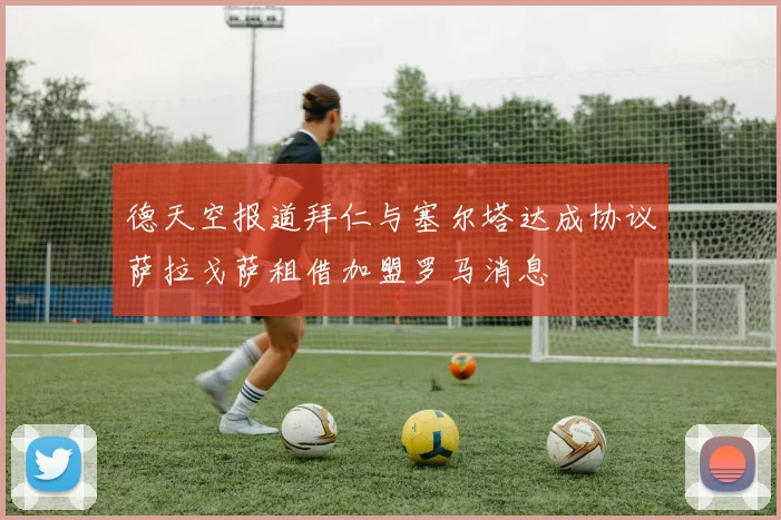 德天空报道拜仁与塞尔塔达成协议萨拉戈萨租借加盟罗马消息