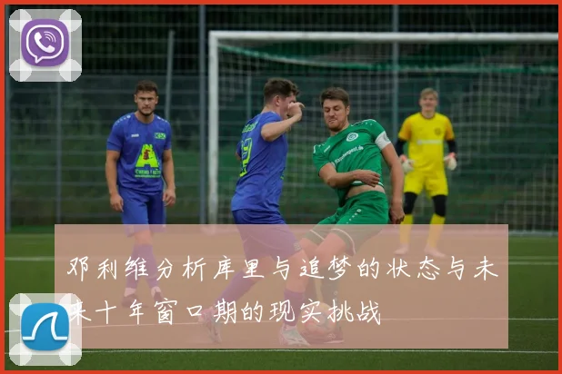 邓利维分析库里与追梦的状态与未来十年窗口期的现实挑战