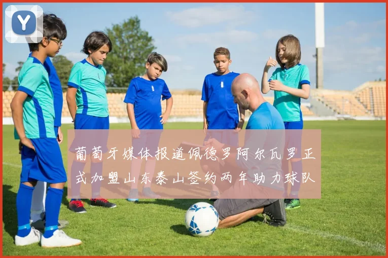 葡萄牙媒体报道佩德罗阿尔瓦罗正式加盟山东泰山签约两年助力球队发展