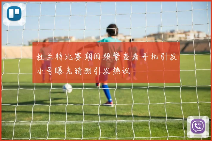 杜兰特比赛期间频繁查看手机引发小号曝光猜测引发热议