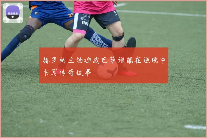 赫罗纳主场迎战巴萨谁能在逆境中书写传奇故事