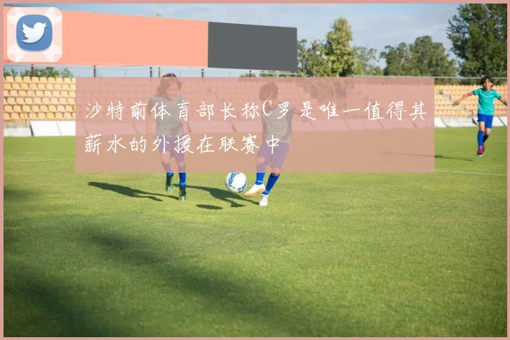 沙特前体育部长称C罗是唯一值得其薪水的外援在联赛中