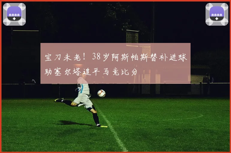 宝刀未老！38岁阿斯帕斯替补进球助塞尔塔追平马竞比分