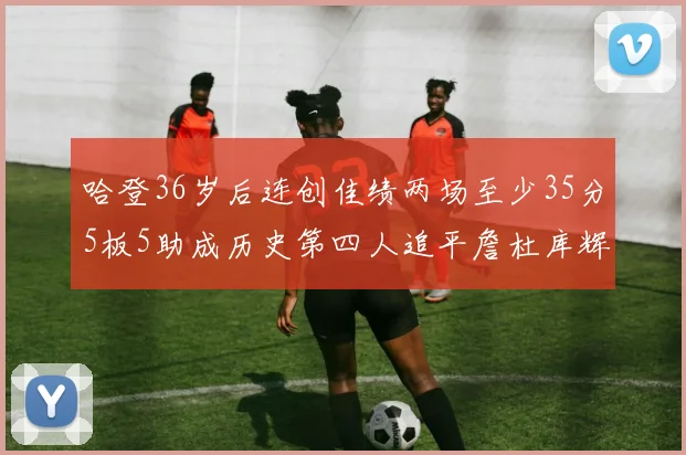 哈登36岁后连创佳绩两场至少35分5板5助成历史第四人追平詹杜库辉煌