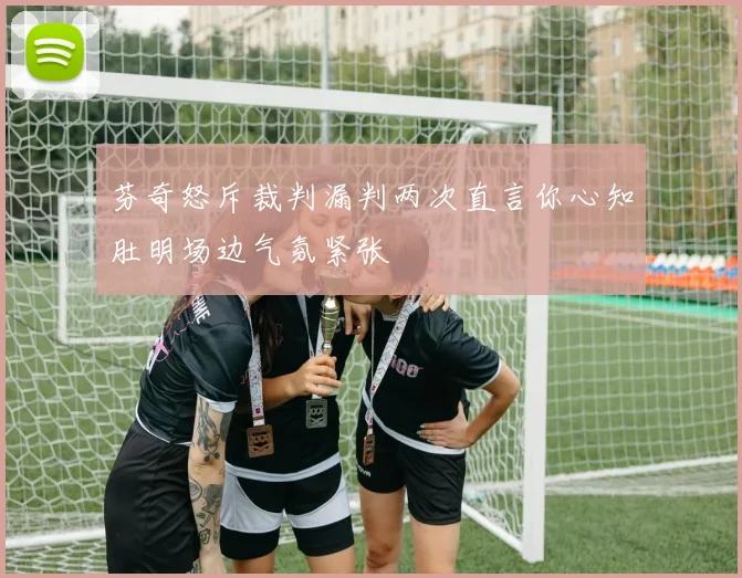 芬奇怒斥裁判漏判两次直言你心知肚明场边气氛紧张
