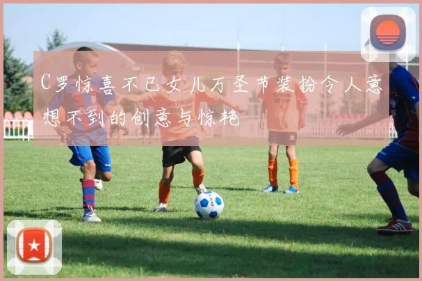 C罗惊喜不已女儿万圣节装扮令人意想不到的创意与惊艳