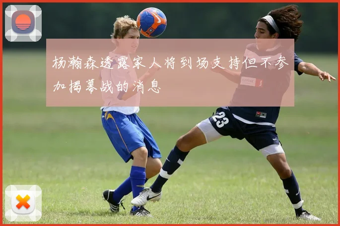 杨瀚森透露家人将到场支持但不参加揭幕战的消息