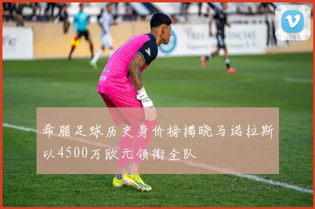 希腊足球历史身价榜揭晓马诺拉斯以4500万欧元领衔全队