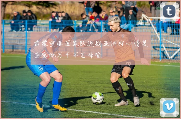 雷蒙重返国家队迎战亚洲杯心情复杂感慨万千不言而喻