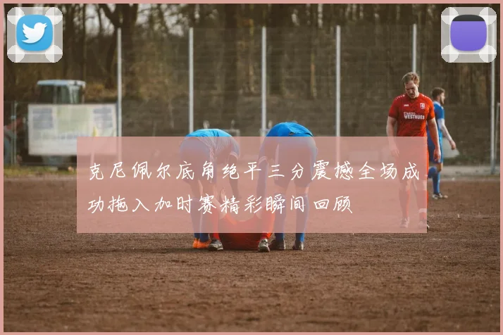 克尼佩尔底角绝平三分震撼全场成功拖入加时赛精彩瞬间回顾