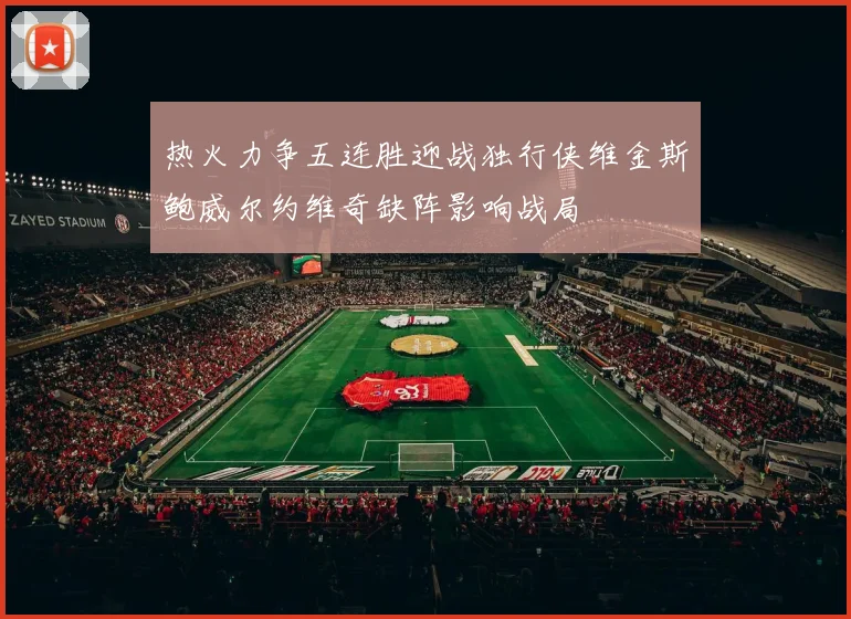 热火力争五连胜迎战独行侠维金斯鲍威尔约维奇缺阵影响战局