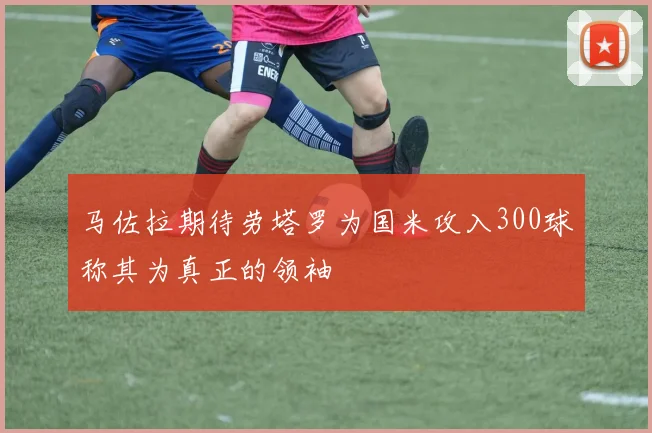 马佐拉期待劳塔罗为国米攻入300球称其为真正的领袖