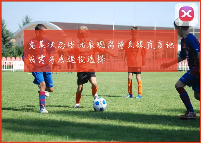克莱状态堪忧表现离谱美媒直言他或需考虑退役选择