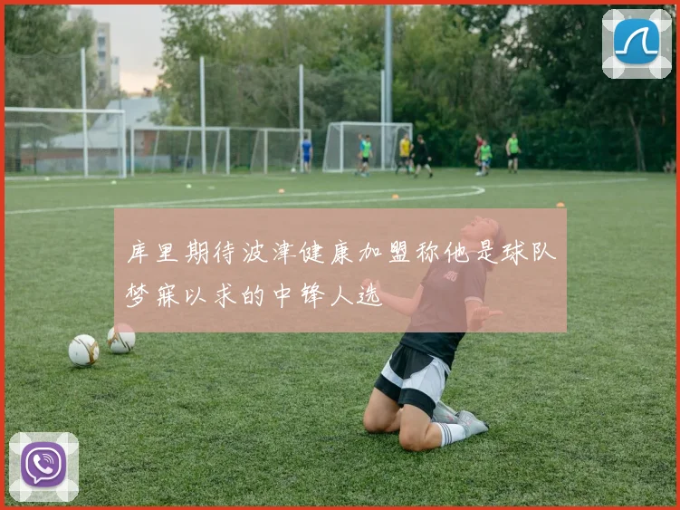 库里期待波津健康加盟称他是球队梦寐以求的中锋人选